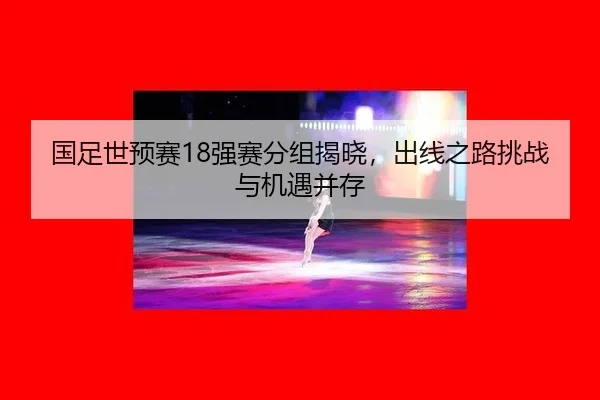 国足世预赛18强赛分组揭晓，出线之路挑战与机遇并存
